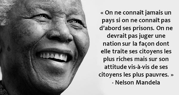 « On ne connaît jamais un pays si on ne connaît pas d’abord ses prisons. On ne devrait pas juger une nation sur la façon dont elle traite ses citoyens les plus riches mais sur son attitude vis-à-vis de ses citoyens les plus pauvres. » - Nelson Mandela